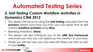@CRMUG
Automated Testing Series
2. Unit Testing Custom Workflow Activities in
Dynamics CRM 2013
▪ This session will focus on using the Unit Testing concepts from the
previous session and show you how you can apply that to test
custom workflow activities using Moq.
▪ Breaking limitations: Shims
▪ This session will also introduce you to the xRM Test Framework
and show you how you can speed up the creation of your tests.
▪ Finally you will see how you can execute these unit tests as part
of your builds.
 