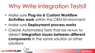 @CRMUG
Why Write Integration Tests?
▪ Make sure Plug-ins & Custom Workflow
Activities work within the CRM Environment
▪ Make sure Deployment process works
▪ Create Automated Tests that be re-run to
detect Integration Issues between different
components in the same solution or other
solutions
 