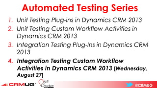 @CRMUG
Automated Testing Series
1. Unit Testing Plug-ins in Dynamics CRM 2013
2. Unit Testing Custom Workflow Activities in
Dynamics CRM 2013
3. Integration Testing Plug-Ins in Dynamics CRM
2013
4. Integration Testing Custom Workflow
Activities in Dynamics CRM 2013 [Wednesday,
August 27]
 