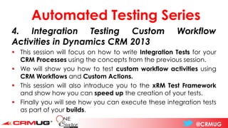 @CRMUG
Automated Testing Series
4. Integration Testing Custom Workflow
Activities in Dynamics CRM 2013
▪ This session will focus on how to write Integration Tests for your
CRM Processes using the concepts from the previous session.
▪ We will show you how to test custom workflow activities using
CRM Workflows and Custom Actions.
▪ This session will also introduce you to the xRM Test Framework
and show how you can speed up the creation of your tests.
▪ Finally you will see how you can execute these integration tests
as part of your builds.
 