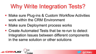 @CRMU
Why Write Integration Tests?
 Make sure Plug-ins & Custom Workflow Activities
work within the CRM Environment
 Make sure Deployment process works
 Create Automated Tests that be re-run to detect
Integration Issues between different components
in the same solution or other solutions
 