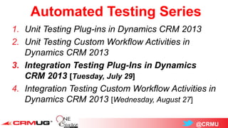 @CRMU
Automated Testing Series
1. Unit Testing Plug-ins in Dynamics CRM 2013
2. Unit Testing Custom Workflow Activities in
Dynamics CRM 2013
3. Integration Testing Plug-Ins in Dynamics
CRM 2013 [Tuesday, July 29]
4. Integration Testing Custom Workflow Activities in
Dynamics CRM 2013 [Wednesday, August 27]
 