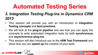 @CRMU
Automated Testing Series
3. Integration Testing Plug-ins in Dynamics CRM
2013
 This session will provide you with an Introduction to Integration
Testing concepts and best practices.
 We will look at the plug-in pipeline and see how you can apply the
concepts to write automated integration tests for both synchronous
and asynchronous plug-ins.
 This session will also introduce you to the xRM Test Framework and
show how you can speed up the creation of your tests.
 