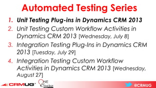 @CRMUG
Automated Testing Series
1. Unit Testing Plug-ins in Dynamics CRM 2013
2. Unit Testing Custom Workflow Activities in
Dynamics CRM 2013 [Wednesday, July 8]
3. Integration Testing Plug-Ins in Dynamics CRM
2013 [Tuesday, July 29]
4. Integration Testing Custom Workflow
Activities in Dynamics CRM 2013 [Wednesday,
August 27]
 