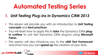 @CRMUG
Automated Testing Series
1. Unit Testing Plug-ins in Dynamics CRM 2013
▪ This session will provide you with an Introduction to Unit Testing
concepts and best practices.
▪ You will learn how to apply this to fake the Dynamics CRM plug-
in runtime to unit test Dynamics CRM plug-ins using Microsoft
Fakes.
▪ This session will also introduce you to the xRM Test Framework
and show how you can speed up the creation of your tests.
 