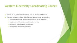 Western Electricity Coordinating Council
 Covers all or portions of 14 states, part of Mexico and Canada
 Promote reliability of the Bulk Electric System in the western U.S.
 Independent research, models and opinions on issues and policy
 Coordination with members and interested parties
 Compliance monitoring and enforcement
 Development of reliability standards
 