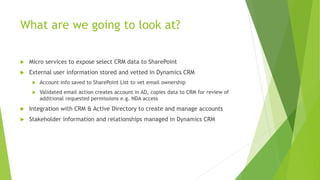 What are we going to look at?
 Micro services to expose select CRM data to SharePoint
 External user information stored and vetted in Dynamics CRM
 Account info saved to SharePoint List to vet email ownership
 Validated email action creates account in AD, copies data to CRM for review of
additional requested permissions e.g. NDA access
 Integration with CRM & Active Directory to create and manage accounts
 Stakeholder information and relationships managed in Dynamics CRM
 