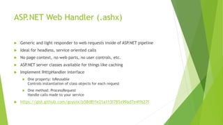 ASP.NET Web Handler (.ashx)
 Generic and light responder to web requests inside of ASP.NET pipeline
 Ideal for headless, service oriented calls
 No page context, no web parts, no user controls, etc.
 ASP.NET server classes available for things like caching
 Implement IHttpHandler interface
 One property: IsReusable
Controls instantiation of class objects for each request
 One method: ProcessRequest
Handle calls made to your service
 https://gist.github.com/goyuix/b58d81fe21a113f785a99ad7e4ff627f
 