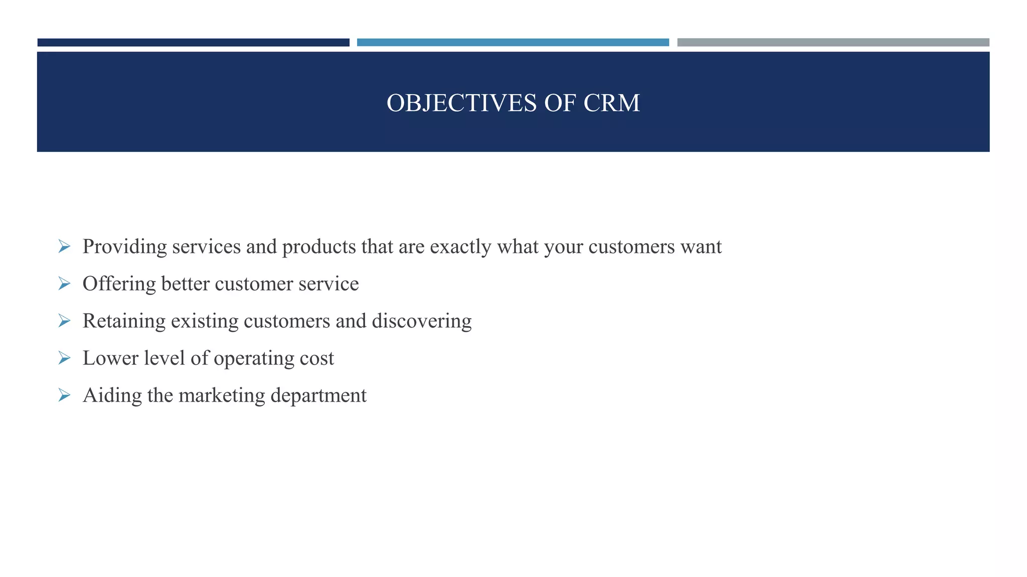 OBJECTIVES OF CRM
 Providing services and products that are exactly what your customers want
 Offering better customer service
 Retaining existing customers and discovering
 Lower level of operating cost
 Aiding the marketing department
 