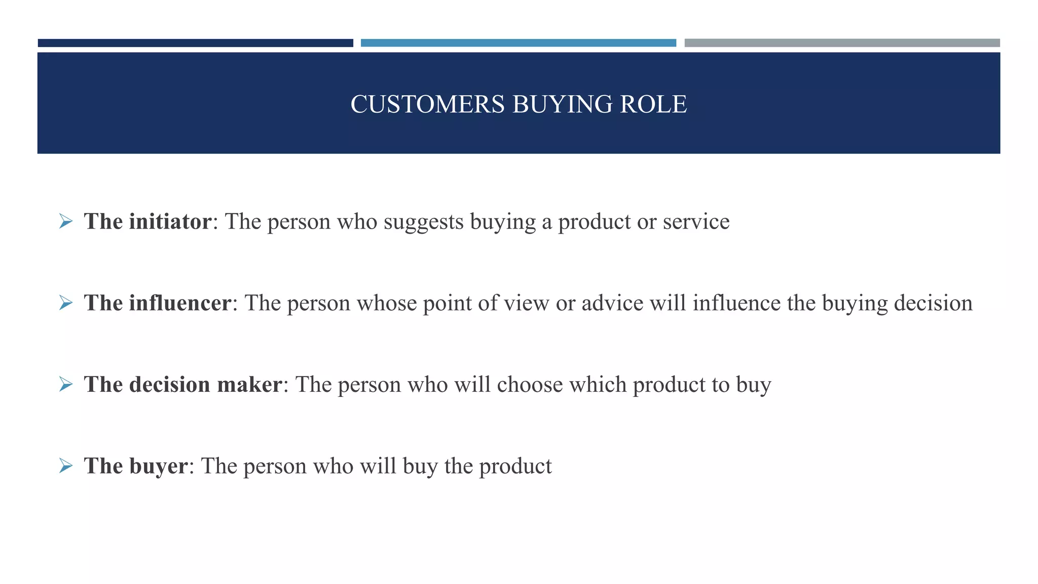 CUSTOMERS BUYING ROLE
 The initiator: The person who suggests buying a product or service
 The influencer: The person whose point of view or advice will influence the buying decision
 The decision maker: The person who will choose which product to buy
 The buyer: The person who will buy the product
 