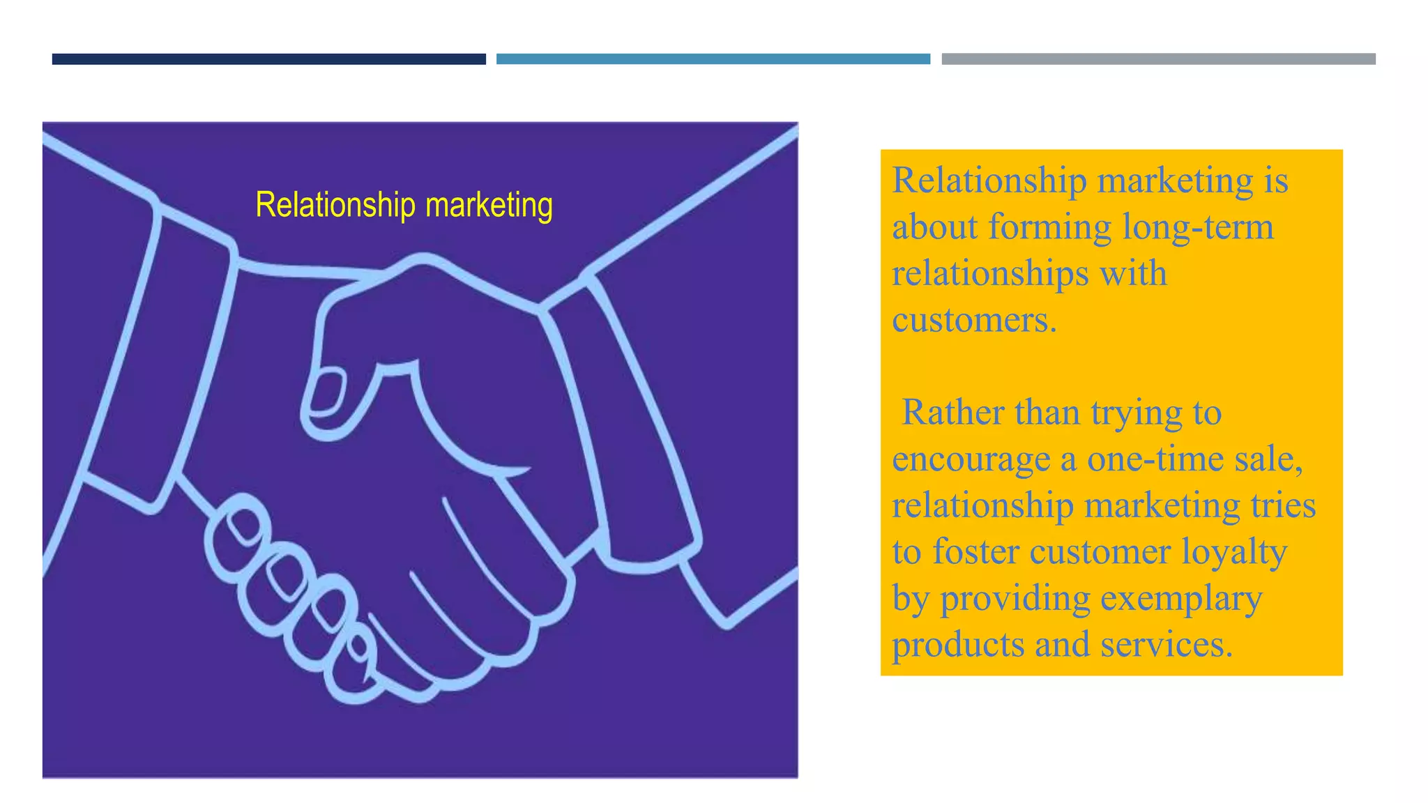 Relationship marketing is
about forming long-term
relationships with
customers.
Rather than trying to
encourage a one-time sale,
relationship marketing tries
to foster customer loyalty
by providing exemplary
products and services.
Relationship marketing
 