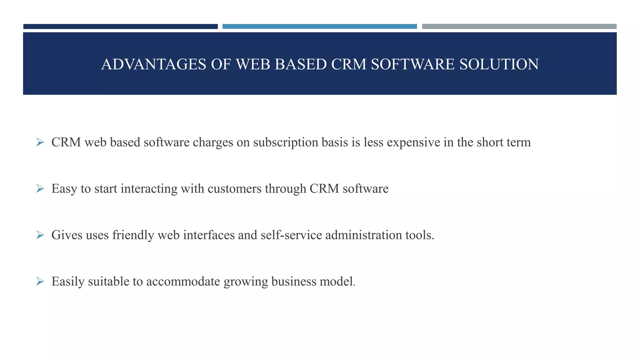 ADVANTAGES OF WEB BASED CRM SOFTWARE SOLUTION
 CRM web based software charges on subscription basis is less expensive in the short term
 Easy to start interacting with customers through CRM software
 Gives uses friendly web interfaces and self-service administration tools.
 Easily suitable to accommodate growing business model.
 
