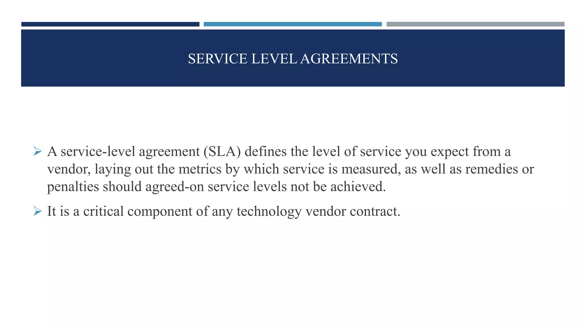 SERVICE LEVEL AGREEMENTS
 A service-level agreement (SLA) defines the level of service you expect from a
vendor, laying out the metrics by which service is measured, as well as remedies or
penalties should agreed-on service levels not be achieved.
 It is a critical component of any technology vendor contract.
 