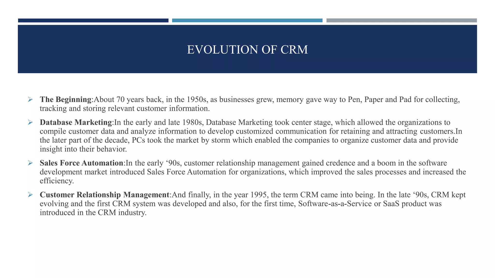 EVOLUTION OF CRM
 The Beginning:About 70 years back, in the 1950s, as businesses grew, memory gave way to Pen, Paper and Pad for collecting,
tracking and storing relevant customer information.
 Database Marketing:In the early and late 1980s, Database Marketing took center stage, which allowed the organizations to
compile customer data and analyze information to develop customized communication for retaining and attracting customers.In
the later part of the decade, PCs took the market by storm which enabled the companies to organize customer data and provide
insight into their behavior.
 Sales Force Automation:In the early ‘90s, customer relationship management gained credence and a boom in the software
development market introduced Sales Force Automation for organizations, which improved the sales processes and increased the
efficiency.
 Customer Relationship Management:And finally, in the year 1995, the term CRM came into being. In the late ‘90s, CRM kept
evolving and the first CRM system was developed and also, for the first time, Software-as-a-Service or SaaS product was
introduced in the CRM industry.
 
