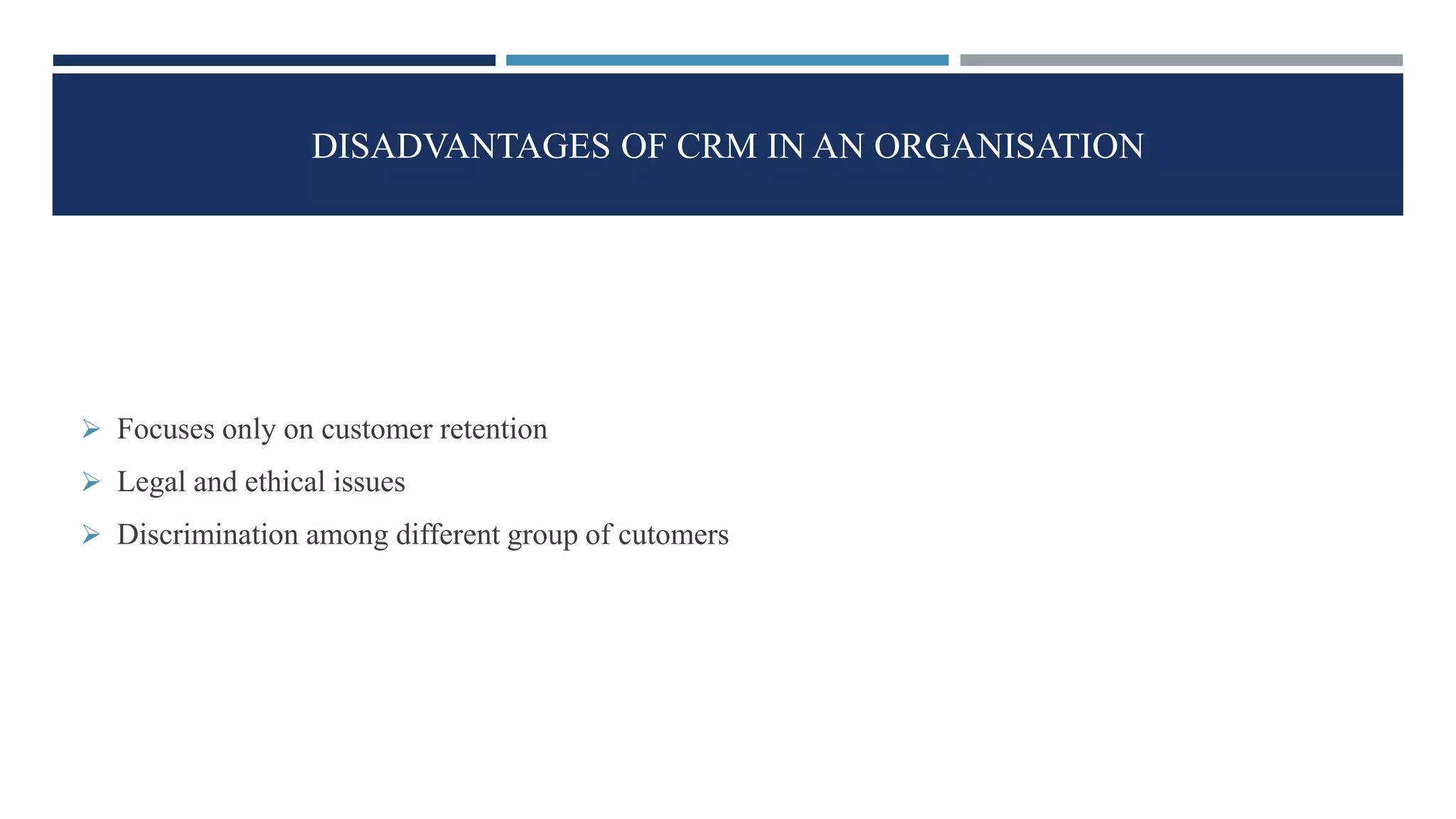 DISADVANTAGES OF CRM IN AN ORGANISATION
 Focuses only on customer retention
 Legal and ethical issues
 Discrimination among different group of cutomers
 