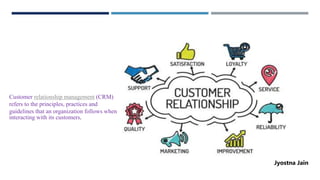 Customer relationship management (CRM)
refers to the principles, practices and
guidelines that an organization follows when
interacting with its customers.
Jyostna Jain
 