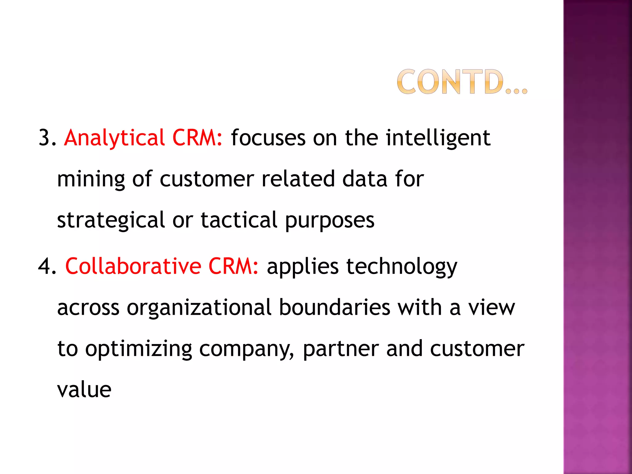 3. Analytical CRM: focuses on the intelligent
mining of customer related data for
strategical or tactical purposes
4. Collaborative CRM: applies technology
across organizational boundaries with a view
to optimizing company, partner and customer
value
 