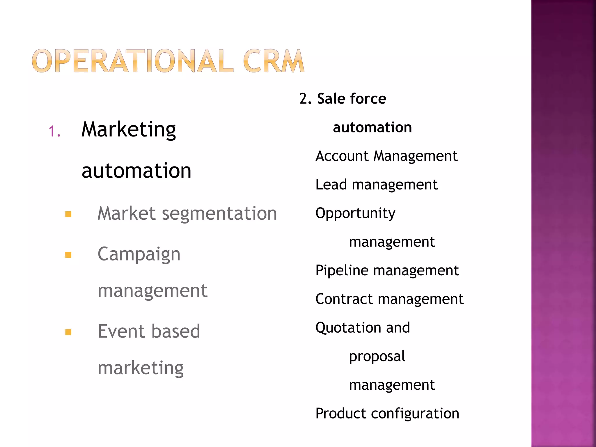 1. Marketing
automation
 Market segmentation
 Campaign
management
 Event based
marketing
2. Sale force
automation
Account Management
Lead management
Opportunity
management
Pipeline management
Contract management
Quotation and
proposal
management
Product configuration
 