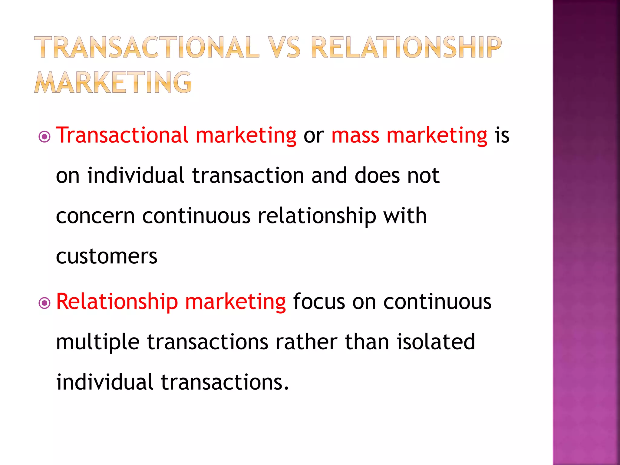  Transactional marketing or mass marketing is
on individual transaction and does not
concern continuous relationship with
customers
 Relationship marketing focus on continuous
multiple transactions rather than isolated
individual transactions.
 