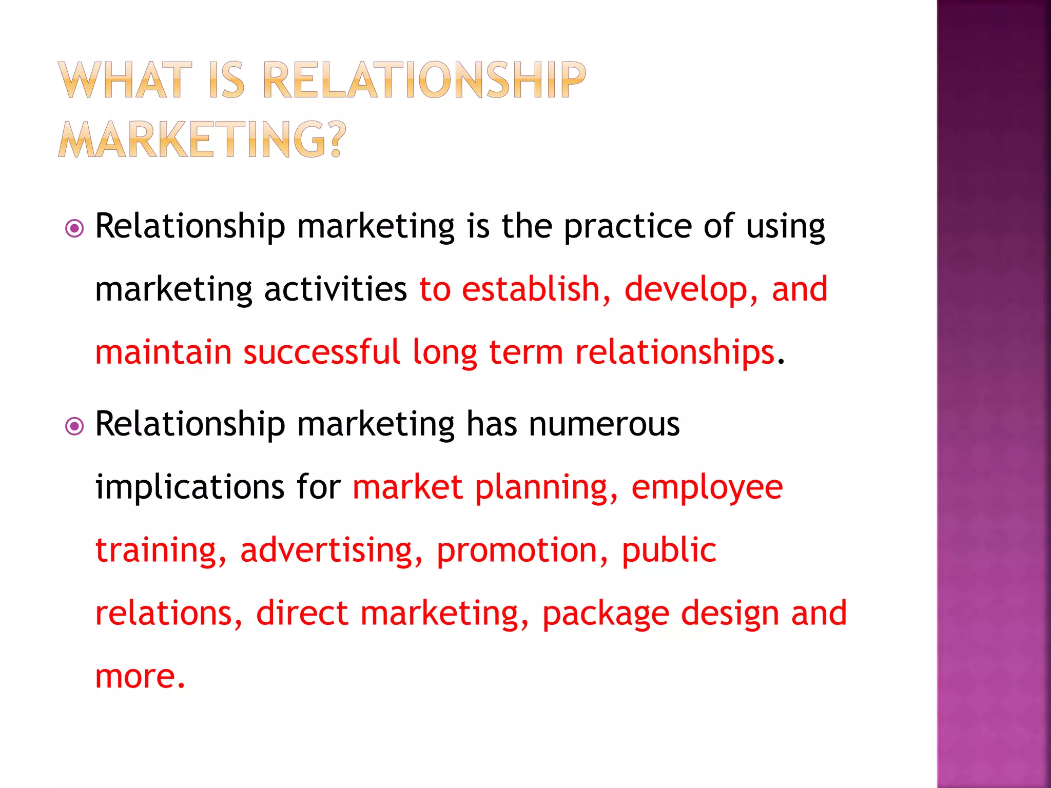  Relationship marketing is the practice of using
marketing activities to establish, develop, and
maintain successful long term relationships.
 Relationship marketing has numerous
implications for market planning, employee
training, advertising, promotion, public
relations, direct marketing, package design and
more.
 