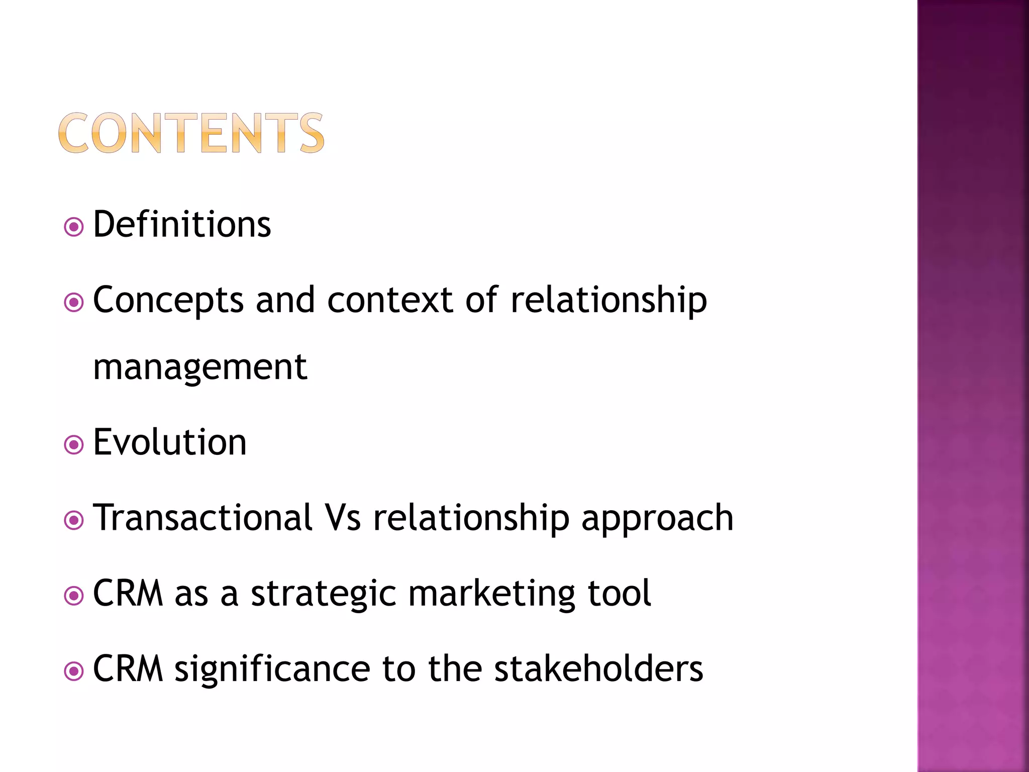  Definitions
 Concepts and context of relationship
management
 Evolution
 Transactional Vs relationship approach
 CRM as a strategic marketing tool
 CRM significance to the stakeholders
 