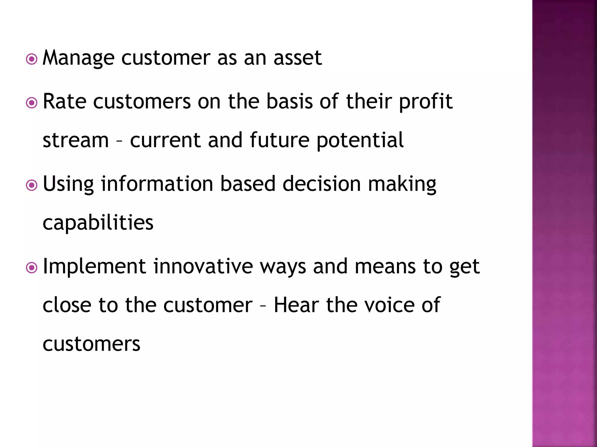  Manage customer as an asset
 Rate customers on the basis of their profit
stream – current and future potential
 Using information based decision making
capabilities
 Implement innovative ways and means to get
close to the customer – Hear the voice of
customers
 