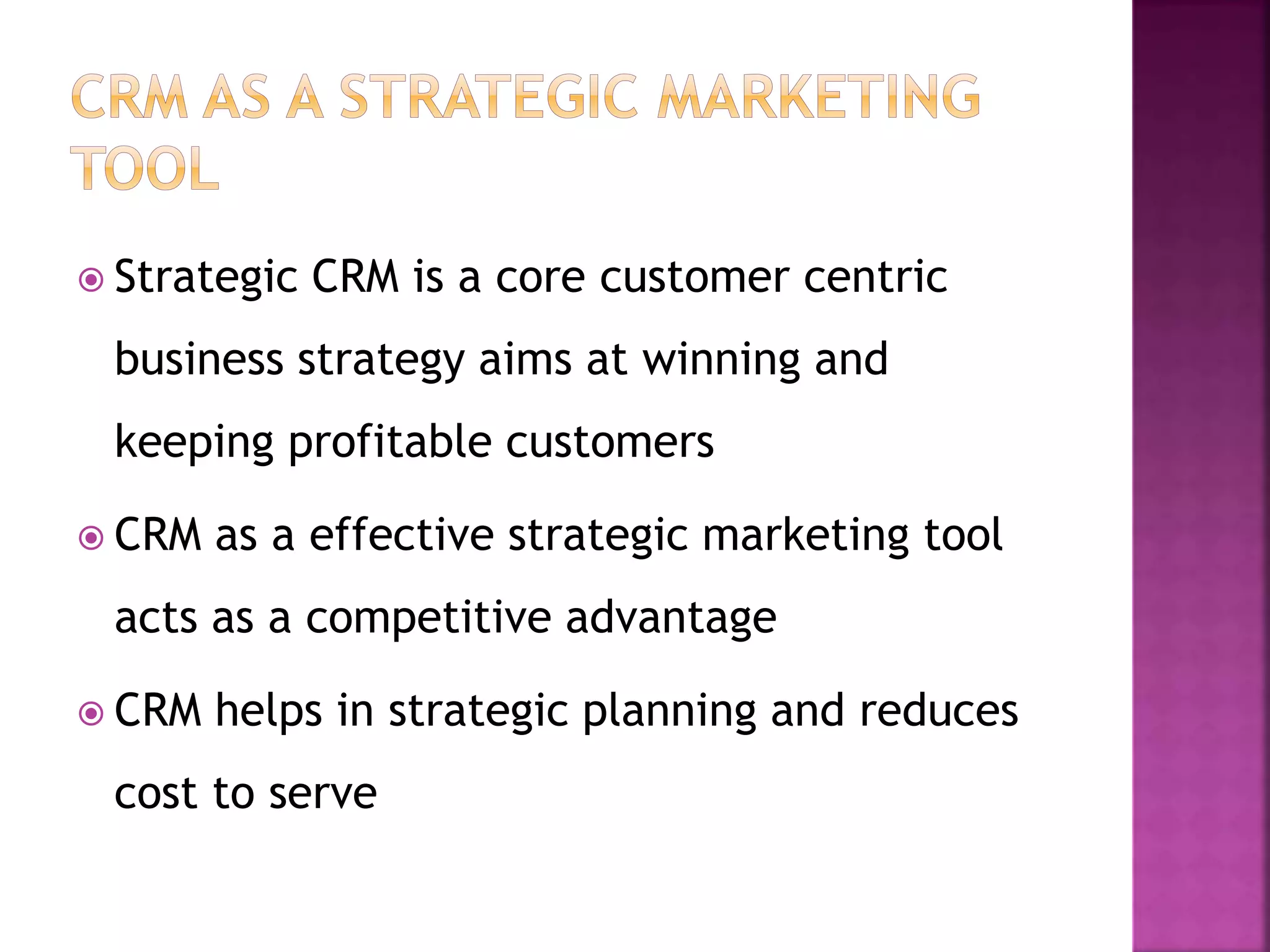  Strategic CRM is a core customer centric
business strategy aims at winning and
keeping profitable customers
 CRM as a effective strategic marketing tool
acts as a competitive advantage
 CRM helps in strategic planning and reduces
cost to serve
 