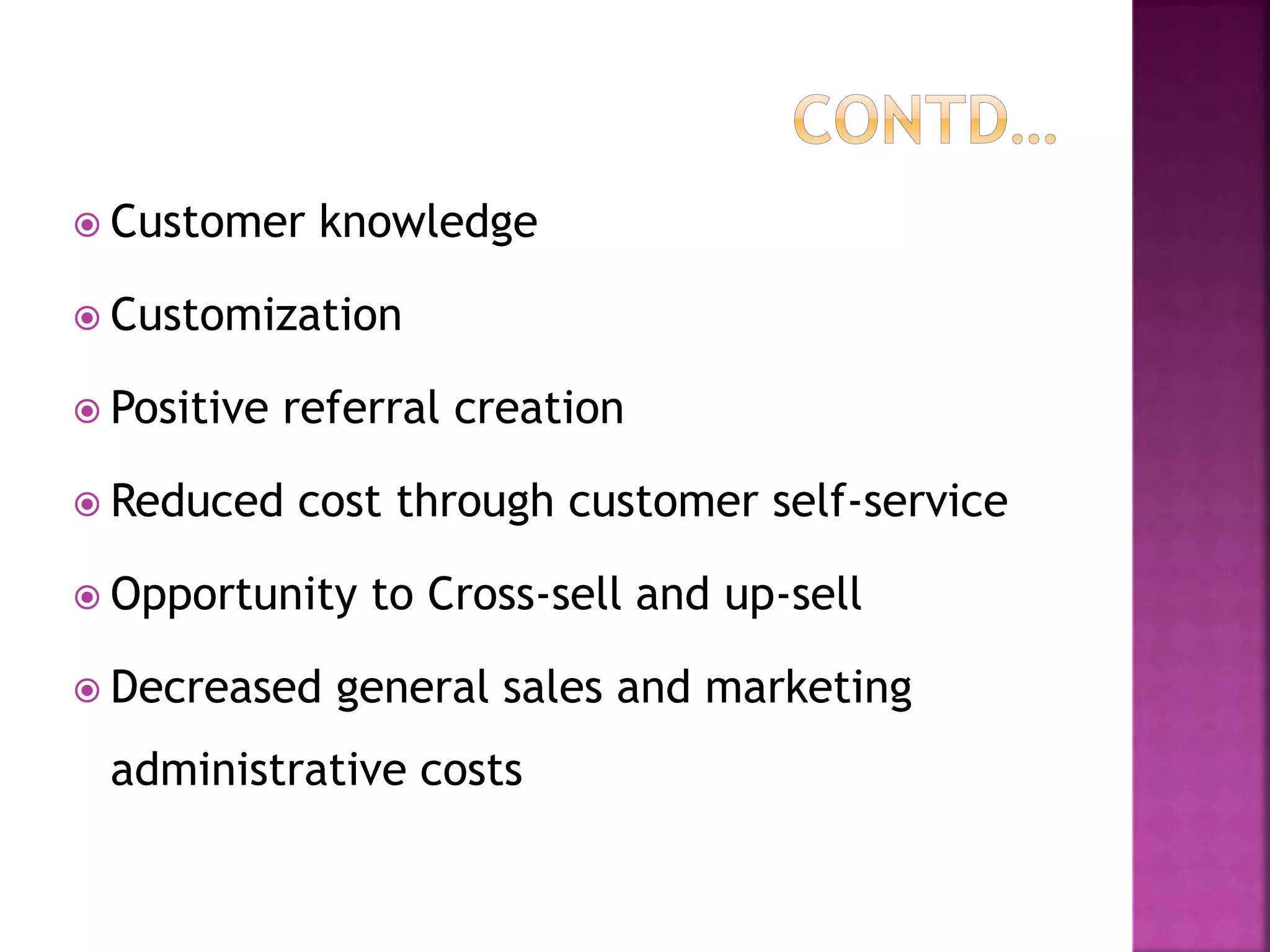  Customer knowledge
 Customization
 Positive referral creation
 Reduced cost through customer self-service
 Opportunity to Cross-sell and up-sell
 Decreased general sales and marketing
administrative costs
 