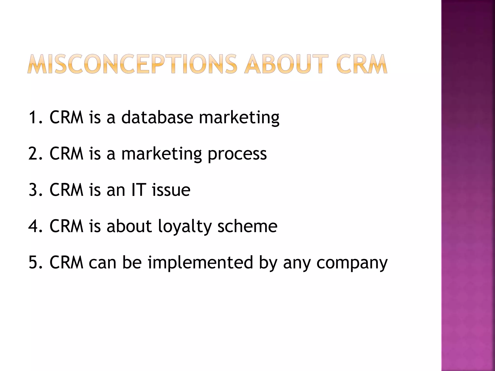 1. CRM is a database marketing
2. CRM is a marketing process
3. CRM is an IT issue
4. CRM is about loyalty scheme
5. CRM can be implemented by any company
 