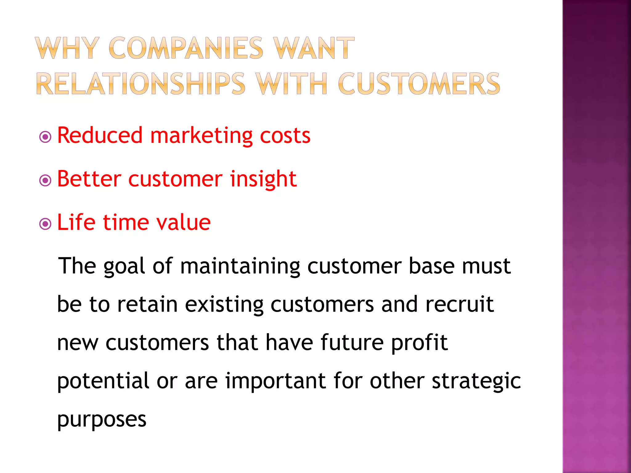  Reduced marketing costs
 Better customer insight
 Life time value
The goal of maintaining customer base must
be to retain existing customers and recruit
new customers that have future profit
potential or are important for other strategic
purposes
 