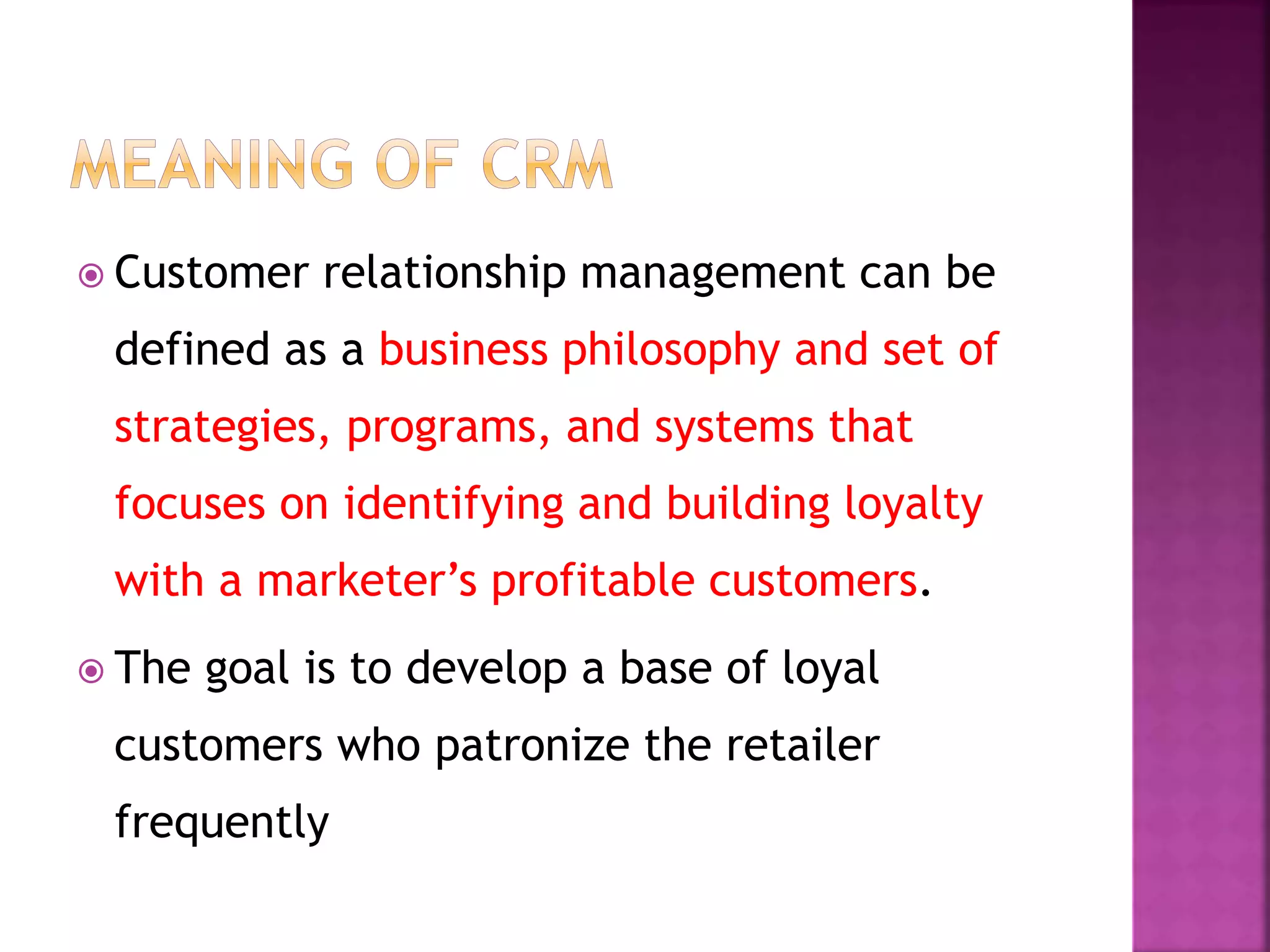  Customer relationship management can be
defined as a business philosophy and set of
strategies, programs, and systems that
focuses on identifying and building loyalty
with a marketer’s profitable customers.
 The goal is to develop a base of loyal
customers who patronize the retailer
frequently
 