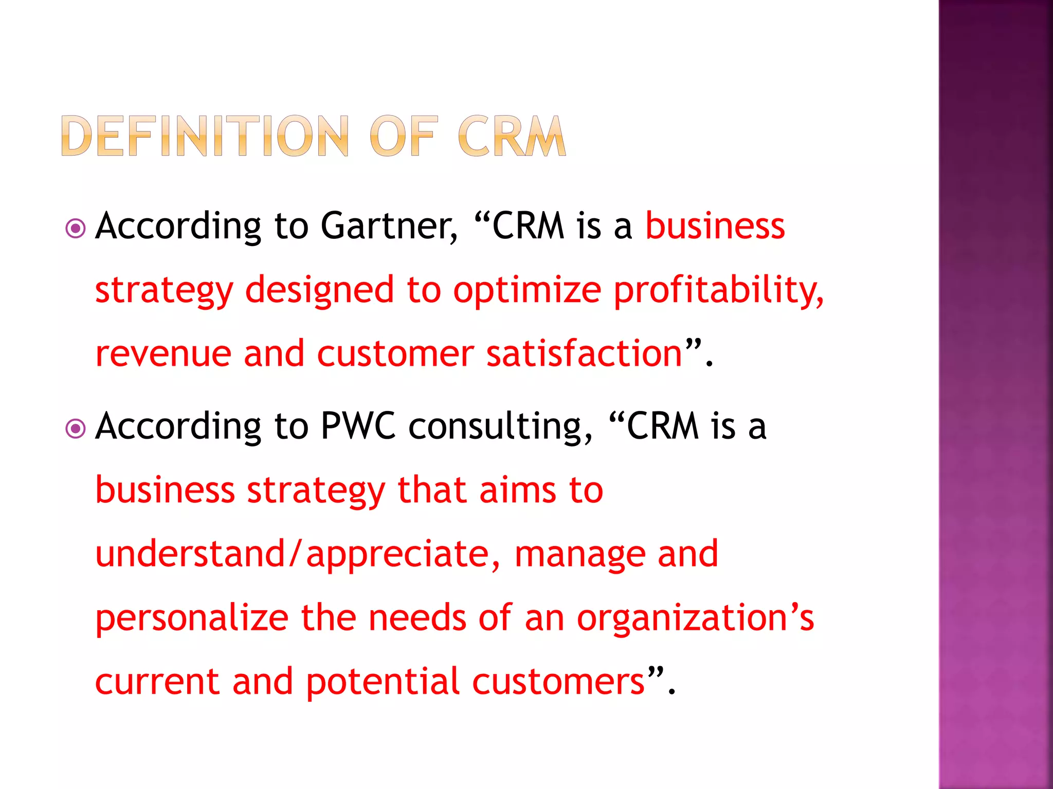  According to Gartner, “CRM is a business
strategy designed to optimize profitability,
revenue and customer satisfaction”.
 According to PWC consulting, “CRM is a
business strategy that aims to
understand/appreciate, manage and
personalize the needs of an organization’s
current and potential customers”.
 