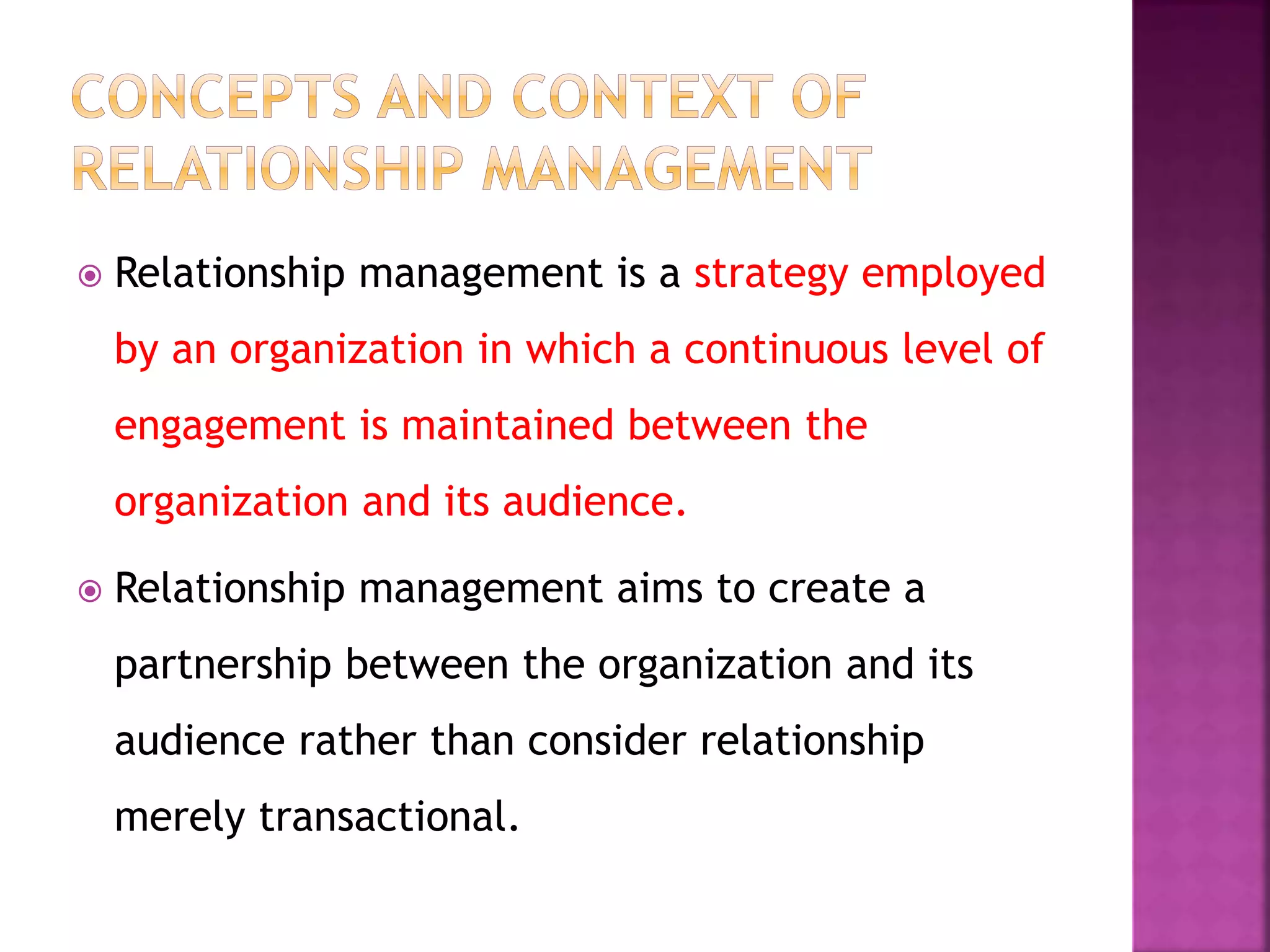  Relationship management is a strategy employed
by an organization in which a continuous level of
engagement is maintained between the
organization and its audience.
 Relationship management aims to create a
partnership between the organization and its
audience rather than consider relationship
merely transactional.
 