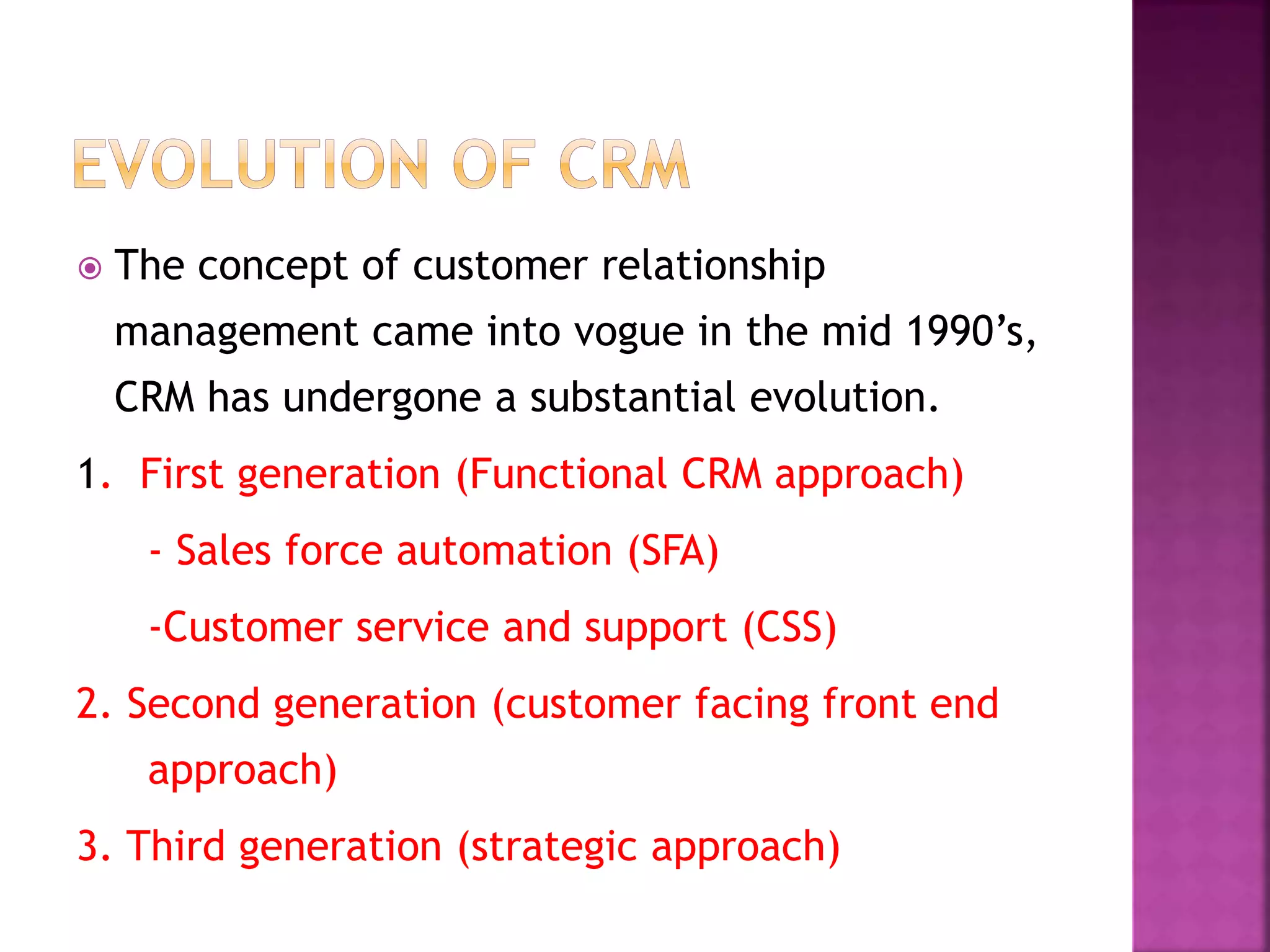  The concept of customer relationship
management came into vogue in the mid 1990’s,
CRM has undergone a substantial evolution.
1. First generation (Functional CRM approach)
- Sales force automation (SFA)
-Customer service and support (CSS)
2. Second generation (customer facing front end
approach)
3. Third generation (strategic approach)
 