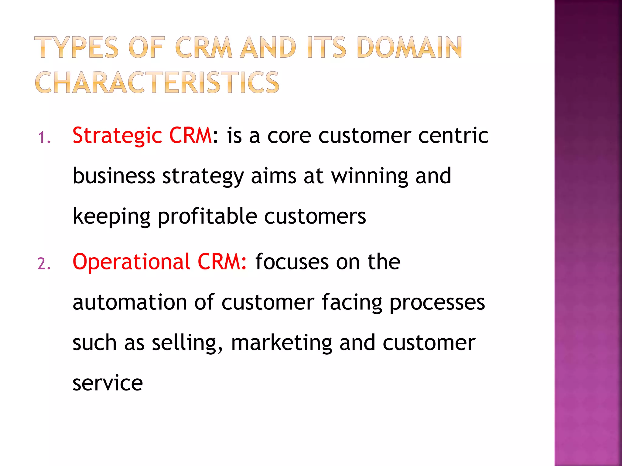 1. Strategic CRM: is a core customer centric
business strategy aims at winning and
keeping profitable customers
2. Operational CRM: focuses on the
automation of customer facing processes
such as selling, marketing and customer
service
 