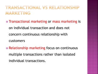  Transactional marketing or mass marketing is
on individual transaction and does not
concern continuous relationship with
customers
 Relationship marketing focus on continuous
multiple transactions rather than isolated
individual transactions.
 