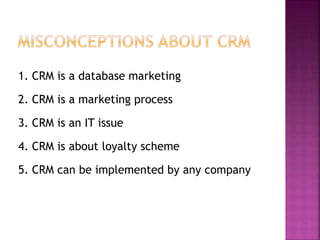 1. CRM is a database marketing
2. CRM is a marketing process
3. CRM is an IT issue
4. CRM is about loyalty scheme
5. CRM can be implemented by any company
 