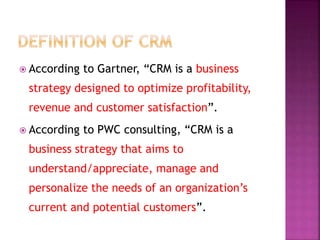  According to Gartner, “CRM is a business
strategy designed to optimize profitability,
revenue and customer satisfaction”.
 According to PWC consulting, “CRM is a
business strategy that aims to
understand/appreciate, manage and
personalize the needs of an organization’s
current and potential customers”.
 