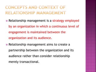  Relationship management is a strategy employed
by an organization in which a continuous level of
engagement is maintained between the
organization and its audience.
 Relationship management aims to create a
partnership between the organization and its
audience rather than consider relationship
merely transactional.
 