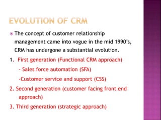  The concept of customer relationship
management came into vogue in the mid 1990’s,
CRM has undergone a substantial evolution.
1. First generation (Functional CRM approach)
- Sales force automation (SFA)
-Customer service and support (CSS)
2. Second generation (customer facing front end
approach)
3. Third generation (strategic approach)
 