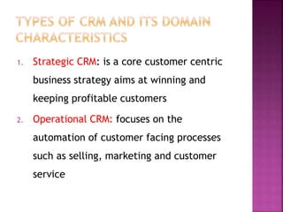 1. Strategic CRM: is a core customer centric
business strategy aims at winning and
keeping profitable customers
2. Operational CRM: focuses on the
automation of customer facing processes
such as selling, marketing and customer
service
 