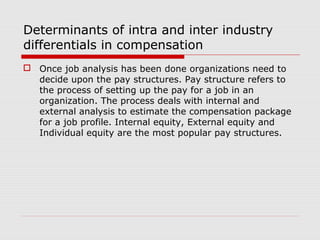 Determinants of intra and inter industry
differentials in compensation
 Once job analysis has been done organizations need to
  decide upon the pay structures. Pay structure refers to
  the process of setting up the pay for a job in an
  organization. The process deals with internal and
  external analysis to estimate the compensation package
  for a job profile. Internal equity, External equity and
  Individual equity are the most popular pay structures.
 