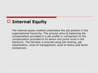  Internal Equity

  The internal equity method undertakes the job position in the
  organizational hierarchy. The process aims at balancing the
  compensation provided to a job profile in comparison to the
  compensation provided to its senior and junior level in the
  hierarchy. The fairness is ensured using job ranking, job
  classification, level of management, level of status and factor
  comparison.
 