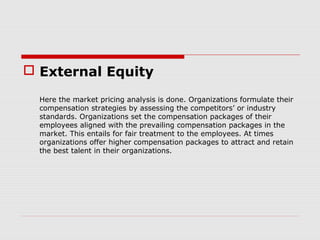  External Equity

  Here the market pricing analysis is done. Organizations formulate their
  compensation strategies by assessing the competitors’ or industry
  standards. Organizations set the compensation packages of their
  employees aligned with the prevailing compensation packages in the
  market. This entails for fair treatment to the employees. At times
  organizations offer higher compensation packages to attract and retain
  the best talent in their organizations.
 