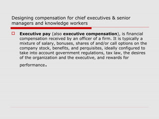Designing compensation for chief executives & senior
managers and knowledge workers

   Executive pay (also executive compensation), is financial
    compensation received by an officer of a firm. It is typically a
    mixture of salary, bonuses, shares of and/or call options on the
    company stock, benefits, and perquisites, ideally configured to
    take into account government regulations, tax law, the desires
    of the organization and the executive, and rewards for
    performance   .
 