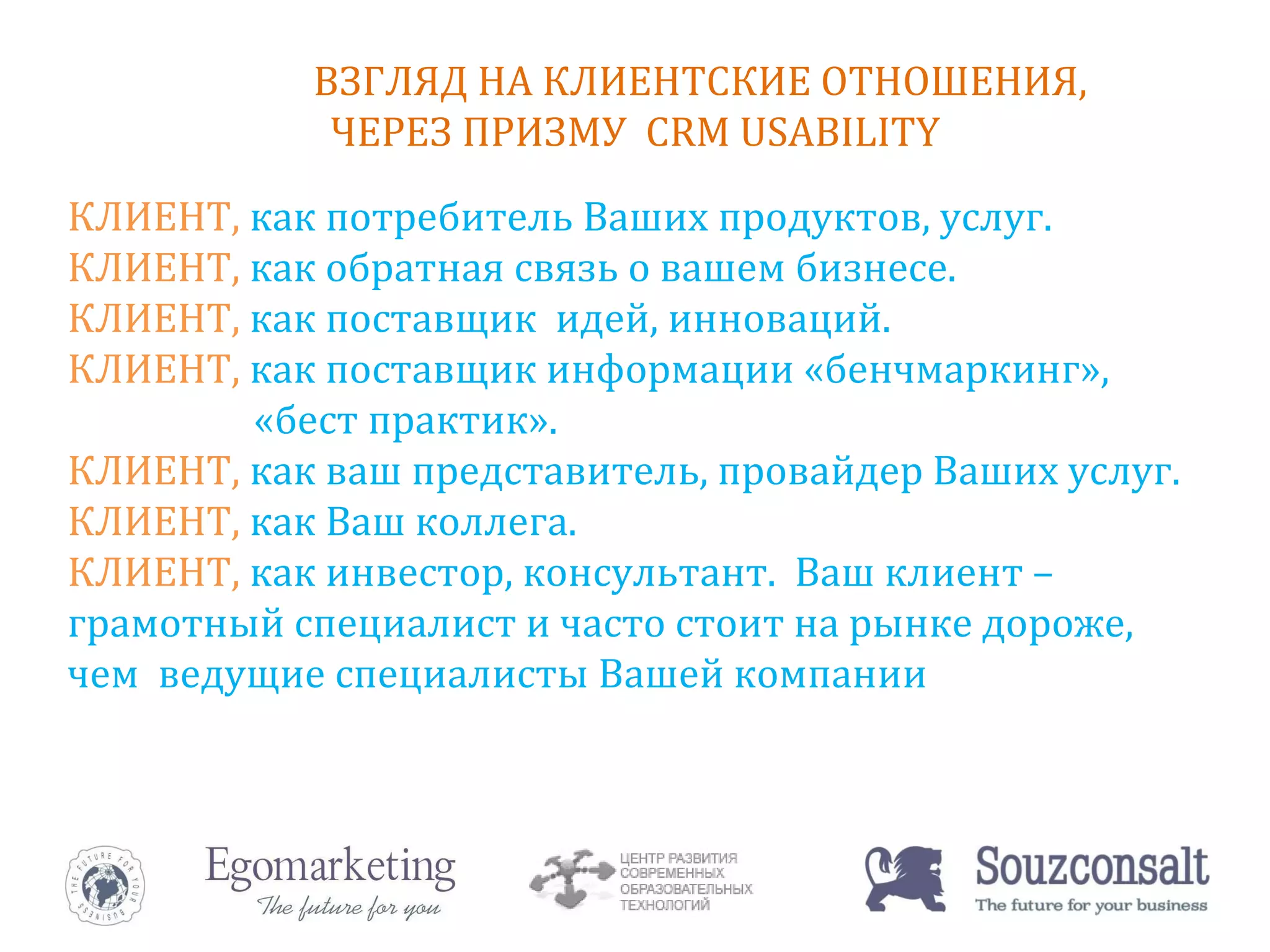 ВЗГЛЯД НА КЛИЕНТСКИЕ ОТНОШЕНИЯ,  ЧЕРЕЗ ПРИЗМУ  CRM USABILITY КЛИЕНТ,  как потребитель Ваших продуктов, услуг.  КЛИЕНТ,  как обратная связь о вашем бизнесе.  КЛИЕНТ,  как поставщик  идей, инноваций.   КЛИЕНТ,  как поставщик информации «бенчмаркинг»,  «бест практик».  КЛИЕНТ,  как ваш представитель, провайдер Ваших услуг.  КЛИЕНТ,  как Ваш коллега.  КЛИЕНТ,  как инвестор, консультант.  Ваш клиент – грамотный специалист и часто стоит на рынке дороже, чем  ведущие специалисты Вашей компании 