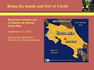 Being the hands and feet of Christ Short-term mission trip to Guararí de Hereria,  Costa Rica September 9-17, 2005 Sponsoring organization:  Christ for the City International 