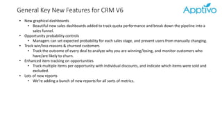 General Key New Features for CRM V6
• New graphical dashboards
• Beautiful new sales dashboards added to track quota performance and break down the pipeline into a
sales funnel.
• Opportunity probability controls
• Managers can set expected probability for each sales stage, and prevent users from manually changing.
• Track win/loss reasons & churned customers
• Track the outcome of every deal to analyze why you are winning/losing, and monitor customers who
have/are likely to churn.
• Enhanced item tracking on opportunities
• Track multiple items per opportunity with individual discounts, and indicate which items were sold and
excluded.
• Lots of new reports
• We’re adding a bunch of new reports for all sorts of metrics.
 