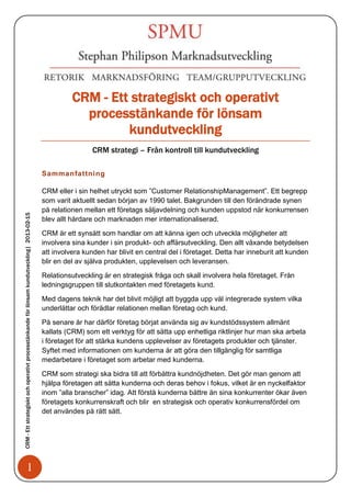 CRM - Ett strategiskt och operativt
                                                                                                        processtänkande för lönsam
                                                                                                               kundutveckling
                                                                                                             CRM strategi – Från kontroll till kundutveckling

                                                                                            Sammanfattning

                                                                                            CRM eller i sin helhet utryckt som ”Customer RelationshipManagement”. Ett begrepp
                                                                                            som varit aktuellt sedan början av 1990 talet. Bakgrunden till den förändrade synen
                                                                                            på relationen mellan ett företags säljavdelning och kunden uppstod när konkurrensen
CRM - Ett strategiskt och operativt processtänkande för lönsam kundutveckling| 2013-02-15




                                                                                            blev allt hårdare och marknaden mer internationaliserad.

                                                                                            CRM är ett synsätt som handlar om att känna igen och utveckla möjligheter att
                                                                                            involvera sina kunder i sin produkt- och affärsutveckling. Den allt växande betydelsen
                                                                                            att involvera kunden har blivit en central del i företaget. Detta har inneburit att kunden
                                                                                            blir en del av själva produkten, upplevelsen och leveransen.

                                                                                            Relationsutveckling är en strategisk fråga och skall involvera hela företaget. Från
                                                                                            ledningsgruppen till slutkontakten med företagets kund.

                                                                                            Med dagens teknik har det blivit möjligt att byggda upp väl integrerade system vilka
                                                                                            underlättar och förädlar relationen mellan företag och kund.

                                                                                            På senare år har därför företag börjat använda sig av kundstödssystem allmänt
                                                                                            kallats (CRM) som ett verktyg för att sätta upp enhetliga riktlinjer hur man ska arbeta
                                                                                            i företaget för att stärka kundens upplevelser av företagets produkter och tjänster.
                                                                                            Syftet med informationen om kunderna är att göra den tillgänglig för samtliga
                                                                                            medarbetare i företaget som arbetar med kunderna.

                                                                                            CRM som strategi ska bidra till att förbättra kundnöjdheten. Det gör man genom att
                                                                                            hjälpa företagen att sätta kunderna och deras behov i fokus, vilket är en nyckelfaktor
                                                                                            inom ”alla branscher” idag. Att förstå kunderna bättre än sina konkurrenter ökar även
                                                                                            företagets konkurrenskraft och blir en strategisk och operativ konkurrensfördel om
                                                                                            det användes på rätt sätt.




                                   1
 