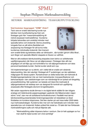 Vad kommer begreppet ”CRM” ifrån?
Tack vare en snabb datorisering kunde nya
tekniker inom kundhantering tas fram och
företagen gick från ”massmarknadsföring till
individ anpassad marknadsföring”. Kunderna
började behandlas som enskilda individer med
speciella behov och önskemål. Denna utveckling
tvingade fram en allt större flexibilitet och
anpassning hos företagen för att kunna möta
kundernas individuella önskemål. Den bransch
som snabbt lärde sig behärska detta var bilindustrin , där kunden genom olika tillval ,
som färger och speciella tillbehör skapade en illusion av valfrihet.




                                                                                           CRM - Ett strategiskt och operativt processtänkande för lönsam kundutveckling| 2013-02-15
Med en allt snabbare teknikutveckling skapades även behov av sofistikerade
uppföljningssystem där fokus var på säljprocessen. Företagen blev allt mer
angelägna om att följa upp och kontrollera hur väl säljorganinsationen och dess
personal bearbetade kunder. Gamla kunder såväl som nya.

Vid implementeringen av ny teknik, och i detta fall en snabb och växlande
datautveckling, blev det naturligt i företaget att IT avdelningen var den självklara
målgruppen för dessa system. Konsekvensen av detta beslut blev att marknads &
försäljningsorganisationer inte var med medverkande i kravspecifikationer och
behovsanalyser i den utsträckningen som var nödvändigt för en lyckad och långsiktig
processförändring. När systemen var testade och klara fick marknads &
säljorganisationen ett redskap som var designad för kontroll och uppföljning
anpassade efter företagets ekonomi & logistiksystem.

När sedan rapporterna skulle lämnas in via digital teknik istället för den tidigare
analoga och tidskrävande pappersupplagen upplevde inte fältpersonalen någon
större ”vinst” utan mer ett sofistikerat kontrollinstrument. Parallellt med denna
teknikutveckling presenterades forskningsrapporeter om betydelsen av ökad
förståelse om kundens köpprocess. Det blev starten på vad vissa kallar 2000-talets
nya marknadsstrategier. Kunderna blev mer och mer betraktade som individer med
speciella krav och önskemål. Kotlers artikel från slutet av -70 talet där han förklarade
marknadsföringens syfte och mål på följande sätt.

   -   ”Marknadsföring sätter köparens behov i centrum. Den är helt upptagen av hur
       man skall få nöjda kunder och vinst samtidigt”



                                                                                                  2
 